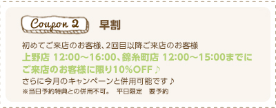 初めてご来店のお客様、2回目以降ご来店のお客様
上野店 １２：００～１６：００、錦糸町店 １２：００～１５：００までに
ご来店のお客様に限り10%OFF♪
さらに今月のキャンペーンと併用可能です♪ 
※当日予約特典との併用不可。　平日限定　要予約