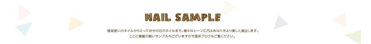 NAIL SAMPLE 普段使いのネイルからとっておきの日のネイルまで。様々なシーンに爪はあなたをより美しく演出します。ここに掲載の無いサンプルもございますので是非ブログもご覧ください。 